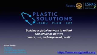 https://www.esragplastics.org
Building a global network to rethink
and influence how we
create, use, and dispose of plastic
Lori Cloutier
Co-Chair
ESRAG Plastic Solutions
Lori.Cloutier@ESRAG.org
 