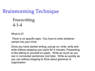 Brainstorming Technique Freewriting 4-1-4 What is it?  There is no specific topic. You have to write whatever comes into your mind.  Once you have started writing, just go on; write, write and write without stopping your pens for 4 minutes. Freewriting is like talking to yourself on paper.  Write as much as you can in connected sentences (not lists).  Write as quickly as you can without stopping to think about grammar or organization 