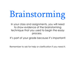 Brainstorming In your class and assignments, you will need to show evidence of the brainstorming technique that you used to begin the essay process.  It’s part of your grade because it’s important! Remember to ask for help or clarification if you need it. 