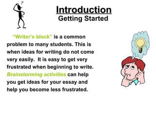 “ Writer’s block”   is a common problem to many students. This is when ideas for writing do not come very easily.  It is easy to get very frustrated when beginning to write. Brainstorming   activities   can help you get ideas for your essay and help you become less frustrated. Introduction Getting Started 