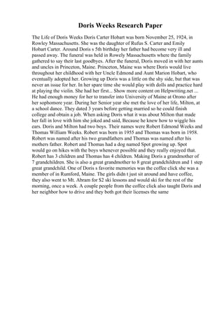 Doris Weeks Research Paper
The Life of Doris Weeks Doris Carter Hobart was born November 25, 1924, in
Rowley Massachusetts. She was the daughter of Rufus S. Carter and Emily
Hobart Carter. Around Doris s 5th birthday her father had become very ill and
passed away. The funeral was held in Rowely Massachusetts where the family
gathered to say their last goodbyes. After the funeral, Doris moved in with her aunts
and uncles in Princeton, Maine. Princeton, Maine was where Doris would live
throughout her childhood with her Uncle Edmond and Aunt Marion Hobart, who
eventually adopted her. Growing up Doris was a little on the shy side, but that was
never an issue for her. In her spare time she would play with dolls and practice hard
at playing the violin. She had her first... Show more content on Helpwriting.net ...
He had enough money for her to transfer into University of Maine at Orono after
her sophomore year. During her Senior year she met the love of her life, Milton, at
a school dance. They dated 3 years before getting married so he could finish
college and obtain a job. When asking Doris what it was about Milton that made
her fall in love with him she joked and said, Because he knew how to wiggle his
ears. Doris and Milton had two boys. Their names were Robert Edmond Weeks and
Thomas William Weeks. Robert was born in 1955 and Thomas was born in 1958.
Robert was named after his two grandfathers and Thomas was named after his
mothers father. Robert and Thomas had a dog named Spot growing up. Spot
would go on hikes with the boys whenever possible and they really enjoyed that.
Robert has 3 children and Thomas has 4 children. Making Doris a grandmother of
7 grandchildren. She is also a great grandmother to 8 great grandchildren and 1 step
great grandchild. One of Doris s favorite memories was the coffee click she was a
member of in Rumford, Maine. The girls didn t just sit around and have coffee,
they also went to Mt. Abram for $2 ski lessons and would ski for the rest of the
morning, once a week. A couple people from the coffee click also taught Doris and
her neighbor how to drive and they both got their licenses the same
 
