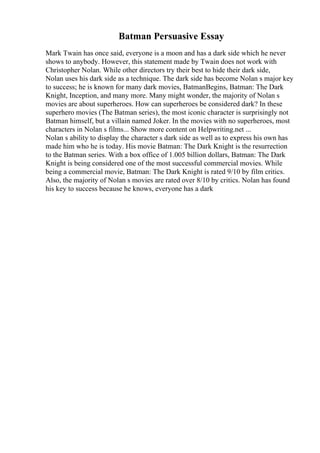 Batman Persuasive Essay
Mark Twain has once said, everyone is a moon and has a dark side which he never
shows to anybody. However, this statement made by Twain does not work with
Christopher Nolan. While other directors try their best to hide their dark side,
Nolan uses his dark side as a technique. The dark side has become Nolan s major key
to success; he is known for many dark movies, BatmanBegins, Batman: The Dark
Knight, Inception, and many more. Many might wonder, the majority of Nolan s
movies are about superheroes. How can superheroes be considered dark? In these
superhero movies (The Batman series), the most iconic character is surprisingly not
Batman himself, but a villain named Joker. In the movies with no superheroes, most
characters in Nolan s films... Show more content on Helpwriting.net ...
Nolan s ability to display the character s dark side as well as to express his own has
made him who he is today. His movie Batman: The Dark Knight is the resurrection
to the Batman series. With a box office of 1.005 billion dollars, Batman: The Dark
Knight is being considered one of the most successful commercial movies. While
being a commercial movie, Batman: The Dark Knight is rated 9/10 by film critics.
Also, the majority of Nolan s movies are rated over 8/10 by critics. Nolan has found
his key to success because he knows, everyone has a dark
 