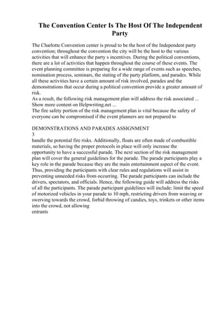 The Convention Center Is The Host Of The Independent
Party
The Charlotte Convention center is proud to be the host of the Independent party
convention; throughout the convention the city will be the host to the various
activities that will enhance the party s incentives. During the political conventions,
there are a lot of activities that happen throughout the course of these events. The
event planning committee is preparing for a wide range of events such as speeches,
nomination process, seminars, the stating of the party platform, and parades. While
all these activities have a certain amount of risk involved, parades and the
demonstrations that occur during a political convention provide a greater amount of
risk.
As a result, the following risk management plan will address the risk associated ...
Show more content on Helpwriting.net ...
The fire safety portion of the risk management plan is vital because the safety of
everyone can be compromised if the event planners are not prepared to
DEMONSTRATIONS AND PARADES ASSIGNMENT
3
handle the potential fire risks. Additionally, floats are often made of combustible
materials, so having the proper protocols in place will only increase the
opportunity to have a successful parade. The next section of the risk management
plan will cover the general guidelines for the parade. The parade participants play a
key role in the parade because they are the main entertainment aspect of the event.
Thus, providing the participants with clear rules and regulations will assist in
preventing unneeded risks from occurring. The parade participants can include the
drivers, spectators, and officials. Hence, the following guide will address the risks
of all the participants. The parade participant guidelines will include: limit the speed
of motorized vehicles in your parade to 10 mph, restricting drivers from weaving or
swerving towards the crowd, forbid throwing of candies, toys, trinkets or other items
into the crowd, not allowing
entrants
 