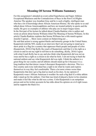 Meaning Of Serena Williams Summary
For this assignment I attended an event called Superheroes and Super Athletes
Exceptional Blackness and the Contradictions of Race in the Post Civil Rights
America The speaker was Jonathan Gray and he is such a highly, intelligent man
who has a lot of knowledge about African American History. He who spoke to us and
talked about African Americanathletes and how are treated unfairly in sports and the
media. He gave us examples of athletes who play are in major league teams.
In the first part of his lecture he talked about Claudia Rankine who is author and
wrote an article about Serena Williams titled The Meaning of Serena Williams. In this
article Claudia Rankine explains that Serena Williams has a title match against
Jennifer Capriati. ... Show more content on Helpwriting.net ...
He said that action is wrong against blacks and minority groups in the United States.
Kaepernick told the NFL media in an interview that I am not going to stand up to
show pride in a flag for a country that oppresses black people and people of color.
(Kaepernick, 2016) Chip Kelly the coach of Kaepernick said that it is his right as a
citizen to and its not my right to tell him to do something. (Kelly, 2016) I agree
with what Coach Kelly has to say and also think what Kaepernick did was not an
issue and he has a right as a citizen to do what he feels. I am not trying to bash the
national anthem and say what Kaepernick did was right. I think the anthem is a
great thing for our country and all athletes should stand up for it because it is a
long tradition but that doesn t mean I disrespect Kaepernick s decision. This is a
free country and every individual has a right to do what he wants and express
themselves in way they feel comfortable. There a lot more crimes worse than
Kaepernicks that don t get a big deal as much as his does. In my opinion if
Kaepernick wasn t African American it wouldn t be such a big deal if a white athlete
didn t stand up for the anthem. I feel that race kind of played a factor in his situation
and made it feel like what he did was a crime. Colin Kaepernick is an outspoken
person and on his twitter accounts he has talks about his opinion on civil right issues
and he supports the black live
 