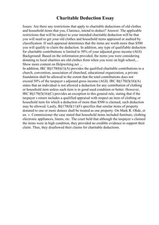 Charitable Deduction Essay
Issues: Are there any restrictions that apply to charitable deductions of old clothes
and household items that you, Clarence, intend to deduct? Answer: The applicable
restrictions that will be subject to your intended charitable deduction will be that
you will need to get your old clothes and household items appraised or audited by
classification. If such appraisal determines that the items are worth more than $500
you will qualify to claim the deduction. In addition, any type of qualifiable deduction
for charitable contributions is limited to 50% of your adjusted gross income (AGI)
Background: Based on the information provided, the items you were considering
donating to local charities are old clothes from when you were on high school,...
Show more content on Helpwriting.net ...
In addition, IRC В§170(b)(1)(A) provides the qualified charitable contributions to a
church, convention, association of churched, educational organization, a private
foundation shall be allowed to the extent that the total contributions does not
exceed 50% of the taxpayer s adjusted gross income (AGI). IRC В§170(f)(16)(A)
states that an individual is not allowed a deduction for any contribution of clothing
or household item unless such item is in good used condition or better. However,
IRC В§170(f)(16)(C) provides an exception to this general rule, stating that if the
taxpayer s return includes a qualified appraisal with respect an item of clothing or
household item for which a deduction of more than $500 is claimed, such deduction
may be allowed. Lastly, В§170(f)(11)(F) specifies that similar items of property
donated to one or more donees shall be treated as one property. On Mark R. Ohde, et
ux. v. Commissioner the case stated that household items included furniture, clothing
electronic appliances, linens, etc. The court held that although the taxpayer s claimed
the items were in high condition, they provided no credible evidence to support their
claim. Thus, they disallowed their claims for charitable deductions.
 
