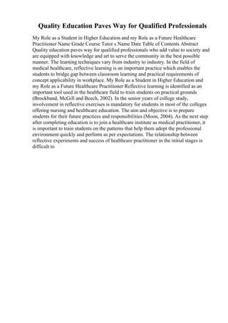 Quality Education Paves Way for Qualified Professionals
My Role as a Student in Higher Education and my Role as a Future Healthcare
Practitioner Name Grade Course Tutor s Name Date Table of Contents Abstract
Quality education paves way for qualified professionals who add value to society and
are equipped with knowledge and art to serve the community in the best possible
manner. The learning techniques vary from industry to industry. In the field of
medical healthcare, reflective learning is an important practice which enables the
students to bridge gap between classroom learning and practical requirements of
concept applicability in workplace. My Role as a Student in Higher Education and
my Role as a Future Healthcare Practitioner Reflective learning is identified as an
important tool used in the healthcare field to train students on practical grounds
(Brockband, McGill and Beech, 2002). In the senior years of college study,
involvement in reflective exercises is mandatory for students in most of the colleges
offering nursing and healthcare education. The aim and objective is to prepare
students for their future practices and responsibilities (Moon, 2004). As the next step
after completing education is to join a healthcare institute as medical practitioner, it
is important to train students on the patterns that help them adopt the professional
environment quickly and perform as per expectations. The relationship between
reflective experiments and success of healthcare practitioner in the initial stages is
difficult to
 