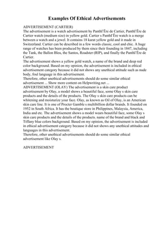 Examples Of Ethical Advertisements
ADVERTISEMENT (CARTIER)
The advertisement is a watch advertisement by PanthГЁre de Cartier, PanthГЁre de
Cartier watch (medium size) in yellow gold. Cartier s PanthГЁre watch is a merge
between a watch and a jewel. It contains 18 karat yellow gold and it made in
Switzerland. Cartier can be described in a few words classic, cool and chic. A huge
range of watches has been produced by them since their founding in 1847, including
the Tank, the Ballon Bleu, the Santos, Roadster (RIP), and finally the PanthГЁre de
Cartier.
The advertisement shows a yellow gold watch, a name of the brand and deep red
color background. Based on my opinion, the advertisement is included in ethical
advertisement category because it did not shows any unethical attitude such as nude
body, foul language in this advertisement.
Therefore, other unethical advertisements should do some similar ethical
advertisement ... Show more content on Helpwriting.net ...
ADVERTISEMENT (OLAY) The advertisement is a skin care product
advertisement by Olay, a model shows a beautiful face, some Olay s skin care
products and the details of the products. The Olay s skin care products can be
whitening and moisturize your face. Olay, as known as Oil of Olay, is an American
skin care line. It is one of Procter Gamble s multibillion dollar brands. It founded on
1952 in South Africa. It has the boutique store in Philippines, Malaysia, America,
India and etc. The advertisement shows a model wears beautiful face, some Olay s
skin care products and the details of the products. name of the brand and black and
Tiffany blue colors background. Based on my opinion, the advertisement is included
in ethical advertisement category because it did not shows any unethical attitudes and
languages in this advertisement.
Therefore, other unethical advertisements should do some similar ethical
advertisement like Olay s.
ADVERTISEMENT
 