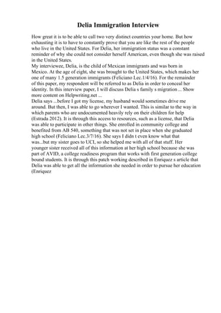 Delia Immigration Interview
How great it is to be able to call two very distinct countries your home. But how
exhausting it is to have to constantly prove that you are like the rest of the people
who live in the United States. For Delia, her immigration status was a constant
reminder of why she could not consider herself American, even though she was raised
in the United States.
My interviewee, Delia, is the child of Mexican immigrants and was born in
Mexico. At the age of eight, she was brought to the United States, which makes her
one of many 1.5 generation immigrants (Feliciano Lec.1/4/16). For the remainder
of this paper, my respondent will be referred to as Delia in order to conceal her
identity. In this interview paper, I will discuss Delia s family s migration... Show
more content on Helpwriting.net ...
Delia says ...before I got my license, my husband would sometimes drive me
around. But then, I was able to go wherever I wanted. This is similar to the way in
which parents who are undocumented heavily rely on their children for help
(Estrada 2012). It is through this access to resources, such as a license, that Delia
was able to participate in other things. She enrolled in community college and
benefited from AB 540, something that was not set in place when she graduated
high school (Feliciano Lec.3/7/16). She says I didn t even know what that
was...but my sister goes to UCI, so she helped me with all of that stuff. Her
younger sister received all of this information at her high school because she was
part of AVID, a college readiness program that works with first generation college
bound students. It is through this patch working described in Enriquez s article that
Delia was able to get all the information she needed in order to pursue her education
(Enriquez
 