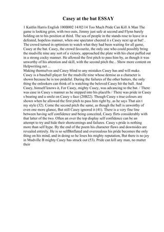 Casey at the bat ESSAY
1 Kaitlin Harris English 100В002 14/02/14 Too Much Pride Can Kill A Man The
game is looking grim, with two outs, Jimmy just safe at second and Flynn barely
holding on to his position at third. The sea of people in the stands rose to leave in a
defeated, hopeless manner, when one spectator cheered it s Casey next up at bat! .
The crowd turned in optimism to watch what they had been waiting for all game,
Casey at the bat. Casey, the crowd favourite, the only one who could possibly bring
the mudville nine any sort of a victory, approached the plate with his chest puffed out
in a strong cocky manner. He allowed the first pitch to pass him by, as though it was
unworthy of his attention and skill, with the second pitch the... Show more content on
Helpwriting.net ...
Making themselves and Casey blind to any mistakes Casey has and will make.
Casey is a baseball player for the mudville nine whose demise as a character is
shown because he is too prideful. During the failures of the other batters, the only
thing the onlookers can think of is watching the beloved Casey hit the ball. And
Casey, himself knows it, For Casey, mighty Casey, was advancing to the bat. / There
was ease in Casey s manner as he stepped into his placeНѕ / There was pride in Casey
s bearing and a smile on Casey s face (20В22). Though Casey s true colours are
shown when he allowed the first pitch to pass him right by, as he says That ain t
my style (32). Come the second pitch the same, as though the ball is unworthy of
even one more glance, But still Casey ignored it (41). There is a very fine line
between having self confidence and being conceited, Casey flirts considerably with
that latter of the two. Often an over the top display self confidence can be an
attempt to try and hide their shortcomings and failures. Casey s pride is nothing
more than self hype. By the end of the poem his character flaws and downsides are
revealed entirely. He is so selfВinflated and overzealous his pride becomes the only
thing on his mind, and in doing so he loses his mighty reputation, But there is no joy
in Mudville В mighty Casey has struck out (53). Pride can kill any man, no matter
their
 