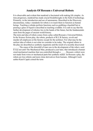 Analysis Of Rossum s Universal Robots
It is observable and evident that mankind is fascinated with making life simpler. As
time progresses, mankind has made crucial breakthroughs in the field of technology.
Primarily, in the introduction and use of automatons. Described in the Discovery
documentary, today s standards for robots is to teach them to function as human
beings. Teaching a robotto perform functions such as grabbing a baseball bat or
pouring a glass of liquid is described as teaching a toddler. It is safe to say that the
further development of robotics lies in the hands of the future, but the fundamentals
stem from the pages of ancient world history.
The term and idea of robots comes from a play called Rossum s Universal Robots.
In the Science fiction play, the robots, products of R.U.R factory, revolt and
murder all employees at the factory except for the architect. For what may be the
earliest idea of robots is not what we consider to be today. The original robots in
the play are described as synthetic organisms and the result of a recently discovered
_____. The cause of the downfall of man was in the development of the robot s soul.
It was not until The Mechanical Man, produced a year later, that introduced a human
sized mechanical machine that was controlled through a ____. Rossum s roboti were
not made from wires or mechanical parts but synthetic matter. In Rossum s play, the
robots are less robotic and more clone derivatives from humans. Although Czech
author Karel Capek coined the term
 