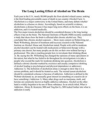 The Long Lasting Effect of Alcohol on The Brain
Each year in the U.S., nearly 80,000 people die from alcohol related causes, making
it the third leading preventable cause of death in our country (Alcohol Facts 1).
Alcoholism is a major controversy in the United States, and many debate whether
alcoholism is a disease or choice. Accordingly, based on scientific evidence,
alcoholismis a disease because it has major long term effects on the brain, it is an
addiction, and it is treated medically.
The first major reason alcoholism should be considered disease is the long lasting
effects it has on the brain. The National Institutes of Health (NIH) recently conducted
a study that shows how the brain is affected after chronic alcohol use. They
concluded that, chronic alcohol exposure ... Show more content on Helpwriting.net ...
Mark Willenburg, director of treatment and recovery research at the National
Institute on Alcohol Abuse and Alcoholism stated, People with mild to moderate
alcohol disorders can be treated with medications or behavioral therapy with a
primary care doctor, but many people can do this on their own without having a
professional. This idea is teaching people how to reevaluate their drinking (Roan
2). By saying this Dr. WIllenburg has changed the opinions of many speculators in
the nation, but what he has failed to do throughout his investigations is to take a
people who exceed the mark for moderate drinking into question. Alcoholism is
defined a chronic disorder marked by excessive and usually compulsive drinking
of alcohol leading to psychological and physical dependence or addiction (
Addiction 1). The definition of alcoholism alone is enough to show that it is a
serious problem, and it should be treated as such. The second reason alcoholism
should be considered a disease is because of addiction. Addiction is defined in the
Webster dictionary as, an unusually great interest in something or a need to do or
have something ( Addiction 1). Many other drugs such as marijuana, meth, and
heroine are commonly known as highly addictive substance. Alcohol on the other
hand is widely forgotten to be one of those substance. In an article titled, What is
Addiction , Henry R. Kranzier, MD and Ting Kai Li, MD looked further into what is
addiction is really
 