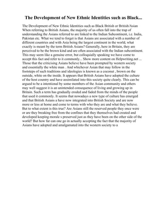The Development of New Ethnic Identities such as Black...
The Development of New Ethnic Identities such as Black British or British/Asian
When referring to British Asians, the majority of us often fall into the trap of
understanding the Asians referred to are linked to the Indian Subcontinent, i.e. India,
Pakistan etc. What we tend to forget is that Asians are associated with a number of
different countries and with Asia being the largest continent in the world, what
exactly is meant by the term British Asians? Generally, here in Britain, they are
perceived to be the brown kind and are often associated with the Indian subcontinent.
This may seem like a genuine error, but colloquially speaking we have come to
accept this fact and refer to it commonly... Show more content on Helpwriting.net ...
Those that the criticising Asians believe have been prompted by western society
and essentially the white man . And whichever Asian that may follow in the
footsteps of such traditions and ideologies is known as a coconut , brown on the
outside, white on the inside. It appears that British Asians have adopted the culture
of the host country and have assimilated into this society quite clearly. This can be
argued to be a intentional by some members of the Asian community and others
may well suggest it is an unintended consequence of living and growing up in
Britain. Such a term has gradually eroded and faded from the minds of the people
that used it commonly. It seems that nowadays a new type of culture has emerged
and that British Asians a have now integrated into British Society and are now
more or less at home and come to terms with who they are and what they believe.
But to what extent is this true? Are Asians still the reserved people they once were
or are they breaking free from the confines that they themselves had created and
developed keeping morale s preserved just as they have been on the other side of the
world? But how far can one go in actually accepting the fact that the majority of
Asians have adopted and amalgamated into the western society to a
 