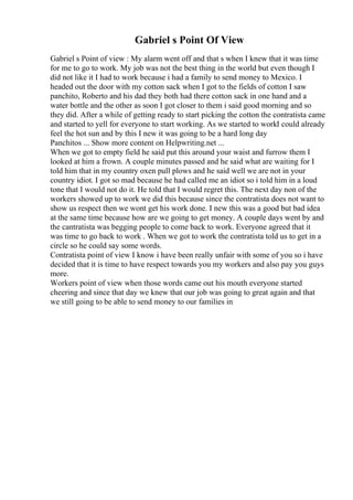 Gabriel s Point Of View
Gabriel s Point of view : My alarm went off and that s when I knew that it was time
for me to go to work. My job was not the best thing in the world but even though I
did not like it I had to work because i had a family to send money to Mexico. I
headed out the door with my cotton sack when I got to the fields of cotton I saw
panchito, Roberto and his dad they both had there cotton sack in one hand and a
water bottle and the other as soon I got closer to them i said good morning and so
they did. After a while of getting ready to start picking the cotton the contratista came
and started to yell for everyone to start working. As we started to workI could already
feel the hot sun and by this I new it was going to be a hard long day
Panchitos ... Show more content on Helpwriting.net ...
When we got to empty field he said put this around your waist and furrow them I
looked at him a frown. A couple minutes passed and he said what are waiting for I
told him that in my country oxen pull plows and he said well we are not in your
country idiot. I got so mad because he had called me an idiot so i told him in a loud
tone that I would not do it. He told that I would regret this. The next day non of the
workers showed up to work we did this because since the contratista does not want to
show us respect then we wont get his work done. I new this was a good but bad idea
at the same time because how are we going to get money. A couple days went by and
the cantratista was begging people to come back to work. Everyone agreed that it
was time to go back to work . When we got to work the contratista told us to get in a
circle so he could say some words.
Contratista point of view I know i have been really unfair with some of you so i have
decided that it is time to have respect towards you my workers and also pay you guys
more.
Workers point of view when those words came out his mouth everyone started
cheering and since that day we knew that our job was going to great again and that
we still going to be able to send money to our families in
 