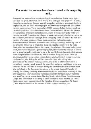 For centuries, women have been treated with inequality
and...
For centuries, women have been treated with inequality and denied basic rights
that men are given. However, when World War 11 began on September 10, 1939,
things began to change. Canada was still struggling with the remnants of the Great
Depression, and out of 11 million people, 900,000 were unemployed. 20% of that
number were women. There were only 600,000 working ladies, but they made up
the small portion of 17% of the labour force. As the men left for war, the females
took over most of the jobs in the factories. Many even said they did a better job
than the men did. Over time, they began to work a variety of jobs that they were not
able to before, but it wasn t enough. Even though by 1944, the end of the war, the
number of women working... Show more content on Helpwriting.net ...
Some examples of domestic matters include cooking, cleaning, and taking care of
the children. Men were to be given a more privileged position [4] in the work
force, since society deemed them the primary breadwinner. If women had to go to
work, they would be given a gender segregated jobs because the division of labour
was in a sex hierarchy, with men being at the top. Different class and ethnic groups
were also placed into the hierarchy. Not all women living in Canada could be
employed, as there were certain circumstances you had to meet before you would
be allowed to join. This point will be returned to later after taking into
consideration the females working in the Army itself. In addition to women s
unpaid and voluntary work towards the war effort and some paid labour in the war
industry, for the first time in history, during the Second World War women were
also mobilized in the thousands for service in the armed forces of Canada. [5]
Usually the military (and any work concerning it) has solely been a man s job. The
only occurrence you would see a women associated with the military before the
war was if they were a nurse in the Nursing Service of the Royal Canadian Army
Corps. The first branch of the army to allow women to enlist was the Air Force.
Seeing as so many women joined, the Canadian Women s Auxiliary Air Force
(CWAAF) was formed in the summer of 1941. Approximately a year
 