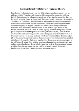 Rational Emotive Behavior Therapy Theory
Introduction I believe that every one has different problem, because every one has
different beliefs. Therefore, solving our problems should be connecting with our
beliefs. Rational emotive behavior therapy is one of my favorite counseling theories
because it helps the clients to change their feeling acting via change the client thought.
Two Types of Disturbance Rational emotive behavior therapyargues that a defining
characteristic of humans is that we have desires. We want certain things to happen
and other things not to happen. However, we also a have a strong tendency to
transform these desires into absolute musts. When we hold rigid beliefs of this
nature, we disturb ourselves. Thus, in REBT, rigidity is seen as being at the core of
psychologically disturbed responses to adversity (Neenan Dryden, 2010). Rational
emotive behavior therapy suggests that human beings defeat or disturb themselves in
two main ways: (1) by holding irrational beliefs about their self (ego disturbance) or
(2) by holding irrational beliefs about their emotional or physical comfort (discomfort
disturbance). Frequently, the two go together. Ego disturbance represents an upset to
the self image. It results from holding negative self evaluations about one s self such
as I am no good and so on. These beliefs create ego anxiety. Thus, emotional tension
resulting from the perception that one s self or personal worth is threatened.
Furthermore, it may lead to other problems such as avoidance
 