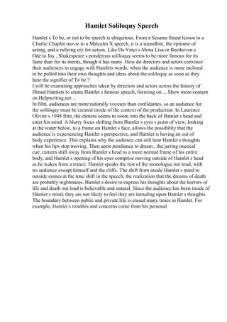Hamlet Soliloquy Speech
Hamlet s To be, or not to be speech is ubiquitous. From a Sesame Street lesson to a
Charlie Chaplin movie to a Malcolm X speech, it is a soundbite, the epitome of
acting, and a rallying cry for action. Like Da Vinci s Mona Lisa or Beethoven s
Ode to Joy , Shakespeare s ponderous soliloquy seems to be more famous for its
fame than for its merits, though it has many. How do directors and actors convince
their audiences to engage with Hamlets words, when the audience is more inclined
to be pulled into their own thoughts and ideas about the soliloquy as soon as they
hear the signifier of To be ?
I will be examining approaches taken by directors and actors across the history of
filmed Hamlets to create Hamlet s famous speech, focusing on ... Show more content
on Helpwriting.net ...
In film, audiences are more naturally voyeurs than confidantes, so an audience for
the soliloquy must be created inside of the context of the production. In Laurence
Olivier s 1948 film, the camera seems to zoom into the back of Hamlet s head and
enter his mind. A blurry focus shifting from Hamlet s eyes s point of view, looking
at the water below, to a frame on Hamlet s face, allows the possibility that the
audience is experiencing Hamlet s perspective, and Hamlet is having an out of
body experience. This explains why the audience can still hear Hamlet s thoughts
when his lips stop moving. Then upon perchance to dream , the jarring musical
cue, camera shift away from Hamlet s head to a more normal frame of his entire
body, and Hamlet s opening of his eyes comprise moving outside of Hamlet s head
as he wakes from a trance. Hamlet speaks the rest of the monologue out loud, with
no audience except himself and the cliffs. The shift from inside Hamlet s mind to
outside comes at the tone shift in the speech, the realization that the dreams of death
are probably nightmares. Hamlet s desire to express his thoughts about the horrors of
life and death out loud is believable and natural. Since the audience has been inside of
Hamlet s mind, they are not likely to feel they are intruding upon Hamlet s thoughts.
The boundary between public and private life is erased many times in Hamlet. For
example, Hamlet s troubles and concerns come from his personal
 