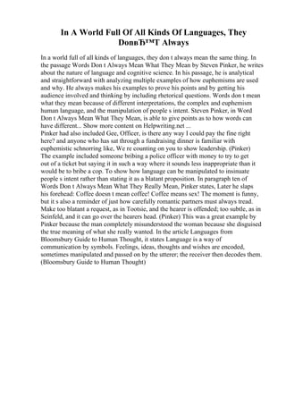 In A World Full Of All Kinds Of Languages, They
DonвЂ™T Always
In a world full of all kinds of languages, they don t always mean the same thing. In
the passage Words Don t Always Mean What They Mean by Steven Pinker, he writes
about the nature of language and cognitive science. In his passage, he is analytical
and straightforward with analyzing multiple examples of how euphemisms are used
and why. He always makes his examples to prove his points and by getting his
audience involved and thinking by including rhetorical questions. Words don t mean
what they mean because of different interpretations, the complex and euphemism
human language, and the manipulation of people s intent. Steven Pinker, in Word
Don t Always Mean What They Mean, is able to give points as to how words can
have different... Show more content on Helpwriting.net ...
Pinker had also included Gee, Officer, is there any way I could pay the fine right
here? and anyone who has sat through a fundraising dinner is familiar with
euphemistic schnorring like, We re counting on you to show leadership. (Pinker)
The example included someone bribing a police officer with money to try to get
out of a ticket but saying it in such a way where it sounds less inappropriate than it
would be to bribe a cop. To show how language can be manipulated to insinuate
people s intent rather than stating it as a blatant proposition. In paragraph ten of
Words Don t Always Mean What They Really Mean, Pinker states, Later he slaps
his forehead: Coffee doesn t mean coffee! Coffee means sex! The moment is funny,
but it s also a reminder of just how carefully romantic partners must always tread.
Make too blatant a request, as in Tootsie, and the hearer is offended; too subtle, as in
Seinfeld, and it can go over the hearers head. (Pinker) This was a great example by
Pinker because the man completely misunderstood the woman because she disguised
the true meaning of what she really wanted. In the article Languages from
Bloomsbury Guide to Human Thought, it states Language is a way of
communication by symbols. Feelings, ideas, thoughts and wishes are encoded,
sometimes manipulated and passed on by the utterer; the receiver then decodes them.
(Bloomsbury Guide to Human Thought)
 