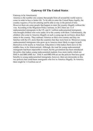 Gateway Of The United States
Gateway to be Americanize
America is the number one country that people from all around the world want to
come in order to have a better life. To be able to enter the United States legally, the
country requires a Visa for entering and be able to stay in the period of time.
However there are some people that happen to enter the country illegally without the
visa. According to the Migration Policy institute, in 2012 there are 11.4
undocumented immigrants in the US. and 4.1 million undocumented immigrants
who brought children who were under 16 to the country with them. Unfortunately, the
children who come to America illegally at such a young age do not know about their
status in the country. They embrace America as their own country and they are
familiar with the US. more than the countries that they were born in. Moreover young
undocumented immigrants who grow up in America more likely to eager to push
themselves to be nearly as American. Education is what makes them move to the
middle class, to be Americanized. Although, the road for young undocumented
immigrants had been impossible to reach, but the government has been introduced
the policy that makes young undocumented students lives more reality which are
DACA and DREAMS Act . DACA and DREAM act are the policies that have good
benefits to young undocumented immigrants, however, there are downsides to this
two policies that could harm immigrants who live in America illegally. In America,
there might be 1.8 million out of
 