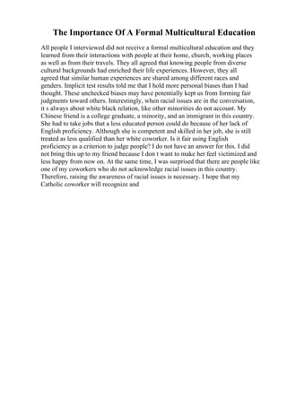 The Importance Of A Formal Multicultural Education
All people I interviewed did not receive a formal multicultural education and they
learned from their interactions with people at their home, church, working places
as well as from their travels. They all agreed that knowing people from diverse
cultural backgrounds had enriched their life experiences. However, they all
agreed that similar human experiences are shared among different races and
genders. Implicit test results told me that I hold more personal biases than I had
thought. These unchecked biases may have potentially kept us from forming fair
judgments toward others. Interestingly, when racial issues are in the conversation,
it s always about white black relation, like other minorities do not account. My
Chinese friend is a college graduate, a minority, and an immigrant in this country.
She had to take jobs that a less educated person could do because of her lack of
English proficiency. Although she is competent and skilled in her job, she is still
treated as less qualified than her white coworker. Is it fair using English
proficiency as a criterion to judge people? I do not have an answer for this. I did
not bring this up to my friend because I don t want to make her feel victimized and
less happy from now on. At the same time, I was surprised that there are people like
one of my coworkers who do not acknowledge racial issues in this country.
Therefore, raising the awareness of racial issues is necessary. I hope that my
Catholic coworker will recognize and
 