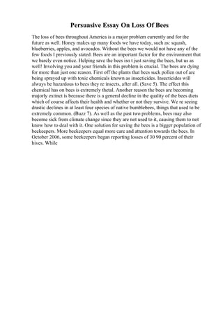 Persuasive Essay On Loss Of Bees
The loss of bees throughout America is a major problem currently and for the
future as well. Honey makes up many foods we have today, such as: squash,
blueberries, apples, and avocados. Without the bees we would not have any of the
few foods I previously stated. Bees are an important factor for the environment that
we barely even notice. Helping save the bees isn t just saving the bees, but us as
well! Involving you and your friends in this problem is crucial. The bees are dying
for more than just one reason. First off the plants that bees suck pollen out of are
being sprayed up with toxic chemicals known as insecticides. Insecticides will
always be hazardous to bees they re insects, after all. (Save 5). The effect this
chemical has on bees is extremely thetal. Another reason the bees are becoming
majorly extinct is because there is a general decline in the quality of the bees diets
which of course affects their health and whether or not they survive. We re seeing
drastic declines in at least four species of native bumblebees, things that used to be
extremely common. (Buzz 7). As well as the past two problems, bees may also
become sick from climate change since they are not used to it, causing them to not
know how to deal with it. One solution for saving the bees is a bigger population of
beekeepers. More beekeepers equal more care and attention towards the bees. In
October 2006, some beekeepers began reporting losses of 30 90 percent of their
hives. While
 