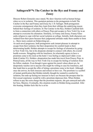 SalingerвЂ™s The Catcher in the Rye and Franny and
Zooey
Director Robert Zemeckis once stated, We don t function well as human beings
when we re in isolation. This quotation pertains to the protagonists in both The
Catcher in the Rye and Franny and Zooey by J. D. Salinger. Both protagonists
overcome estrangement when they learn from their siblings the underlying reason
behind their feelings of isolation. In The Catcher in the Rye, Holden Caulfield fails
to form a connection with others at Pencey Prep and escapes to New York City in an
attempt to overcome his alienation. Similarly, in Franny and Zooey, Franny Glass
seeks religion to cope with her social isolation at college. Initially, both characters are
isolated from their peers because their judgmental attitudes make them unable to form
a... Show more content on Helpwriting.net ...
As each novel progresses, both protagonists seek instant pleasure in attempt to
escape from their isolation, but their desperation for comfort leads to their
deteriorating health. Holden attempts to escape his feelings of alienation by going
to New York City, but in his desperate attempt to connect with others, his overall
health worsens. Struggling with his loneliness, he reluctantly agrees to have a
prostitute come to his room at the hotel: I was feeling so depressed I didn t even
think (Catcher 91). Holden s desperation has made him travel from Pencey Prep, in
Pennsylvania, all the way to New York City to escape his feeling of isolation from
his fellow students. Even though it goes against his moral values about sex, he
desperately reaches out to anyone who might be willing to ease his loneliness, and
that leads him to accept the offer of letting a prostitute come to his hotel. Although
once she arrives, he feels insecure and refuses to have sex. The prostitute is a symbol
of instant gratification that Holden initially thought he wanted to comfort his
isolation, but ends up feeling too insecure to have sex because the prospect that his
first sexual experience would be with a prostitute depresses him. When Holden
refuses to pay the extra charge that the prostitute requests, she gets annoyed and calls
her boss, Maurice. Eventually, this situation results in Holden being assaulted. After
this beating, Holden feels like he is at his
 