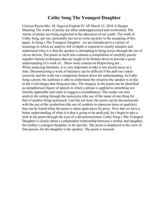 Cathy Song The Youngest Daughter
Clarissa Reyna Mrs. M. Segovia English IV AP March 12, 2016 A Deeper
Meaning The works of poetry are often underappreciated and overlooked. The
stories of plenty are being neglected in the education of our youth. The work of
Cathy Song, per say, personally has never come up prior to the assigning of this
paper. In Song s The Youngest Daughter , we are introduced to a variety of
meanings in which an analysis full of depth is required to clearly interpret and
understand what it is that the speaker is attempting to bring across through the use of
clever diction. The poem in itself also contains a compilation of carefully puzzle
together literary techniques that are taught to be broken down to provide a good
understanding of a work of... Show more content on Helpwriting.net ...
When analyzing literature, it is very important to take it one puzzle piece at a
time. Deconstructing a work of literature can be difficult if the path isn t taken
correctly and the work isn t completely broken down for understanding. In Cathy
Song s poem, the audience is able to understand the situation the speaker is in due
to the vivid images that Song provides. The imagery in the poem can be identified
as metaphorical (figure of speech in which a phrase is applied to something not
literally applicable and order to suggest a resemblance). The reader can also
analyze the setting through the metonymy (the use of the name of one thing for
that of another thing) portrayed. Last but not least, the poem can be deconstructed
with the use of the symbolism (the use of symbols to represent ideas or qualities)
that can be found when the poem is taken apart piece by piece. Now that we have a
better understanding of what it is that is going to be analyzed, let s begin to take a
look at the poem through the eyes of a deconstructionist. Cathy Song s The Youngest
Daughter is clearly about a codependent relationship between a mother and daughter,
the mother s youngest daughter, to be specific. The poem is displayed in the view of
first person, for the daughter is the speaker. The poem is focused
 