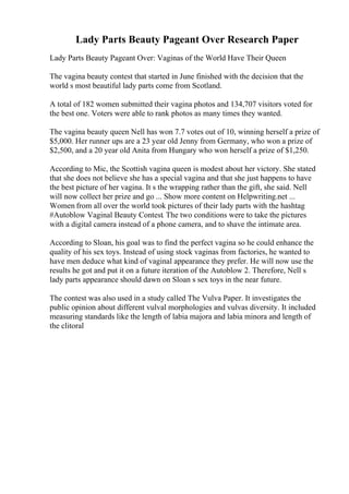 Lady Parts Beauty Pageant Over Research Paper
Lady Parts Beauty Pageant Over: Vaginas of the World Have Their Queen
The vagina beauty contest that started in June finished with the decision that the
world s most beautiful lady parts come from Scotland.
A total of 182 women submitted their vagina photos and 134,707 visitors voted for
the best one. Voters were able to rank photos as many times they wanted.
The vagina beauty queen Nell has won 7.7 votes out of 10, winning herself a prize of
$5,000. Her runner ups are a 23 year old Jenny from Germany, who won a prize of
$2,500, and a 20 year old Anita from Hungary who won herself a prize of $1,250.
According to Mic, the Scottish vagina queen is modest about her victory. She stated
that she does not believe she has a special vagina and that she just happens to have
the best picture of her vagina. It s the wrapping rather than the gift, she said. Nell
will now collect her prize and go ... Show more content on Helpwriting.net ...
Women from all over the world took pictures of their lady parts with the hashtag
#Autoblow Vaginal Beauty Contest. The two conditions were to take the pictures
with a digital camera instead of a phone camera, and to shave the intimate area.
According to Sloan, his goal was to find the perfect vagina so he could enhance the
quality of his sex toys. Instead of using stock vaginas from factories, he wanted to
have men deduce what kind of vaginal appearance they prefer. He will now use the
results he got and put it on a future iteration of the Autoblow 2. Therefore, Nell s
lady parts appearance should dawn on Sloan s sex toys in the near future.
The contest was also used in a study called The Vulva Paper. It investigates the
public opinion about different vulval morphologies and vulvas diversity. It included
measuring standards like the length of labia majora and labia minora and length of
the clitoral
 