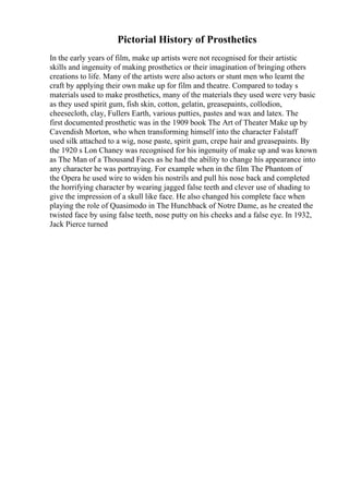 Pictorial History of Prosthetics
In the early years of film, make up artists were not recognised for their artistic
skills and ingenuity of making prosthetics or their imagination of bringing others
creations to life. Many of the artists were also actors or stunt men who learnt the
craft by applying their own make up for film and theatre. Compared to today s
materials used to make prosthetics, many of the materials they used were very basic
as they used spirit gum, fish skin, cotton, gelatin, greasepaints, collodion,
cheesecloth, clay, Fullers Earth, various putties, pastes and wax and latex. The
first documented prosthetic was in the 1909 book The Art of Theater Make up by
Cavendish Morton, who when transforming himself into the character Falstaff
used silk attached to a wig, nose paste, spirit gum, crepe hair and greasepaints. By
the 1920 s Lon Chaney was recognised for his ingenuity of make up and was known
as The Man of a Thousand Faces as he had the ability to change his appearance into
any character he was portraying. For example when in the film The Phantom of
the Opera he used wire to widen his nostrils and pull his nose back and completed
the horrifying character by wearing jagged false teeth and clever use of shading to
give the impression of a skull like face. He also changed his complete face when
playing the role of Quasimodo in The Hunchback of Notre Dame, as he created the
twisted face by using false teeth, nose putty on his cheeks and a false eye. In 1932,
Jack Pierce turned
 