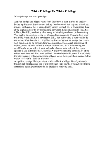 White Privilege Vs White Privilege
White privilege and black privilege
As I start to type this paper I really don t know how to start. It took me the day
before my first draft is due to start writing. Not because I was lazy and waited last
minute, but because this is such a touchy subject to speak on.(6) I was sitting there
at the kitchen table with my mom asking her what I should and shouldn t say. She
told me, Danielle you don t need to worry about what you should or shouldn t say.
You need to be real about white privilege and just address it. If people don t know
that being white STILL is a privilege in 2017, then honey they re not living in the
real world. What is white privilege? It s the level of societal advantage that comes
with being seen as the norm in America, automatically conferred irrespective of
wealth, gender or other factors. It makes life smoother, but it s something you
would barely notice unless it were suddenly taken away or unless it had never
applied to you in the first place. (Emba.) White privilege is the norm to a lot of my
fellow peers have and don t even realize it. An example would be that it s not likely
that store security or law enforcement officers harass them, pull them over or follow
them because of the color of their skin tone.
A mythical concept, black people do not have black privilege. Literally the only
things black people can do that white people can t are: say the n word, benefit from
affirmative action (but trump is in the process of removing that).
 