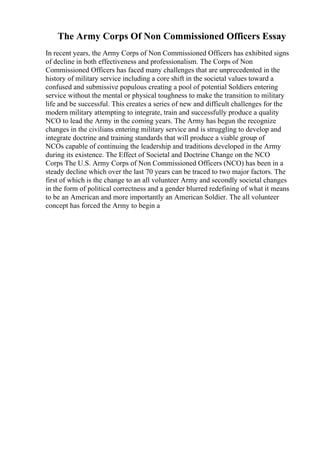 The Army Corps Of Non Commissioned Officers Essay
In recent years, the Army Corps of Non Commissioned Officers has exhibited signs
of decline in both effectiveness and professionalism. The Corps of Non
Commissioned Officers has faced many challenges that are unprecedented in the
history of military service including a core shift in the societal values toward a
confused and submissive populous creating a pool of potential Soldiers entering
service without the mental or physical toughness to make the transition to military
life and be successful. This creates a series of new and difficult challenges for the
modern military attempting to integrate, train and successfully produce a quality
NCO to lead the Army in the coming years. The Army has begun the recognize
changes in the civilians entering military service and is struggling to develop and
integrate doctrine and training standards that will produce a viable group of
NCOs capable of continuing the leadership and traditions developed in the Army
during its existence. The Effect of Societal and Doctrine Change on the NCO
Corps The U.S. Army Corps of Non Commissioned Officers (NCO) has been in a
steady decline which over the last 70 years can be traced to two major factors. The
first of which is the change to an all volunteer Army and secondly societal changes
in the form of political correctness and a gender blurred redefining of what it means
to be an American and more importantly an American Soldier. The all volunteer
concept has forced the Army to begin a
 