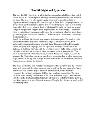 Twelfth Night and Pygmalion
The play Twelfth Night is set in a Elizabethan country household in a place called
Illyria. Illyria is a fictional place. Although the setting felt familiar to the audience,
the name Illyria gave it a feeling of escape from reality, something that was
important because everyday life could be tough in those days. The people needed an
escape from reality sometimes. In this play we meet the upper class, as well as the
lower class. It is not certain whether it really is twelfth night, but there are several
things in this play that suggest that it might well be the twelfth night. The twelfth
night is on the 6th of January, a night where the servants and other low class figures
get to change place with their superiors. The hierarchy is... Show more content on
Helpwriting.net ...
I think the audience liked it that way, very straight to the point. The audience of a
typical Shakespeare play has a wide social range. All kinds of people, from
ambassadors to apprentices came to watch them. The audience loved the special
use of, and play with language, and the rapid pace on stage. The culture of an
audience at that time was very oral, the spectators always had a witty comment up
their sleeve and did not hesitate to shout a response to the actors on stage. This
made the actors both actors and people, a certain duality was played at. All of the
actors of the Elizabethan time were men. It was against the law to allow women on
stage, at least in the big public plays. Women were by far the weaker sex, despite of
having a queen running the country.
The props used in this play were few but adequate. Both the props and the costumes
were well made and played an important role in making the play successful. Some
critics have said that this play is an attack on Puritanism, where Malvolio
represents the puritan who is quite disliked by everybody around him. The name
malvolio bears a strong resemblance to the Latin words mal voglio , which means
ill will. Maybe it is because the character Malvolio is so self absorbed and gullible,
that Shakespeare gave him this particular name? Maybe the critics were partly right?
Another important
 