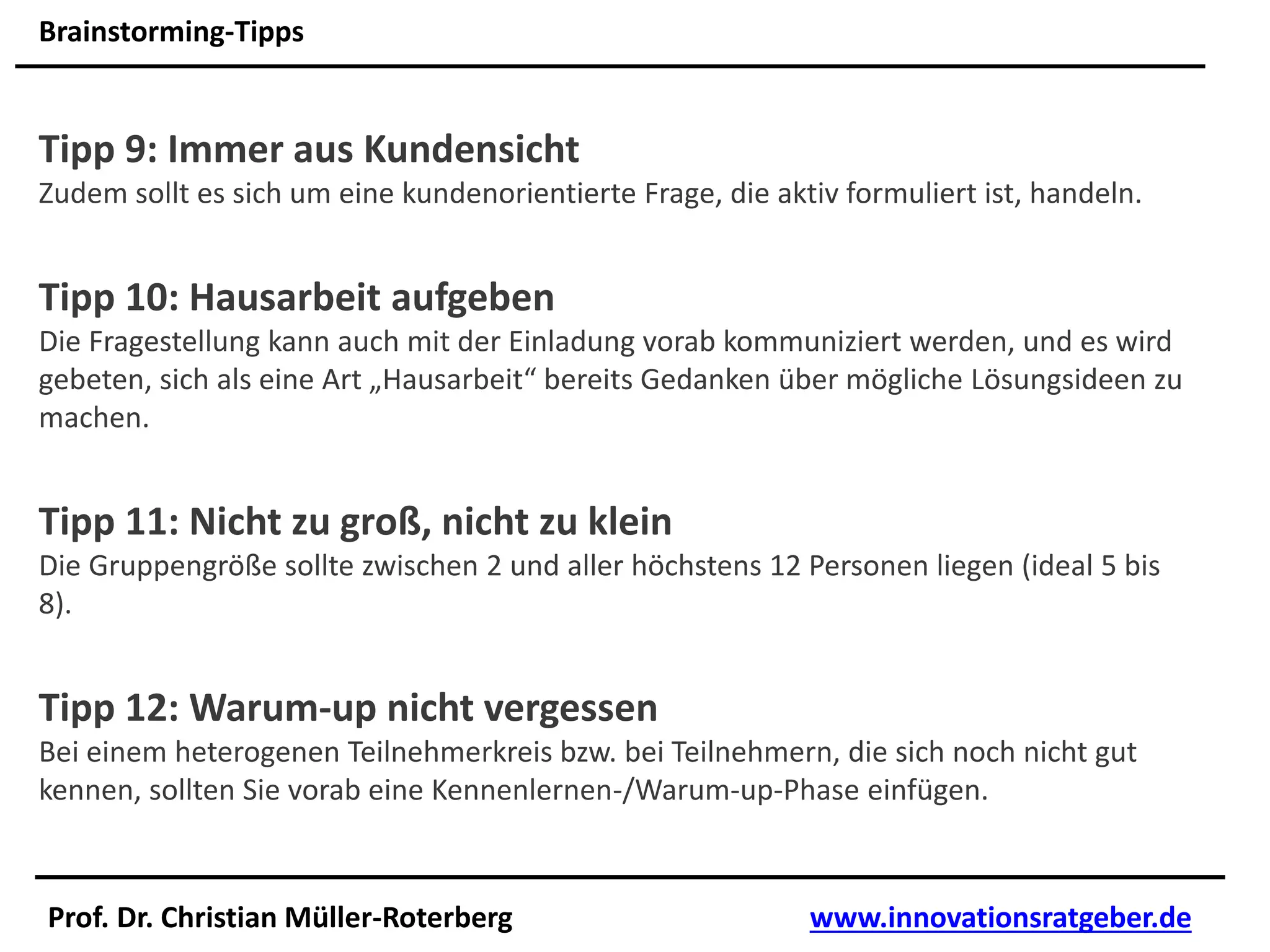 Prof. Dr. Christian Müller-Roterberg www.innovationsratgeber.de
Brainstorming-Tipps
Tipp 9: Immer aus Kundensicht
Zudem sollt es sich um eine kundenorientierte Frage, die aktiv formuliert ist, handeln.
Tipp 10: Hausarbeit aufgeben
Die Fragestellung kann auch mit der Einladung vorab kommuniziert werden, und es wird
gebeten, sich als eine Art „Hausarbeit“ bereits Gedanken über mögliche Lösungsideen zu
machen.
Tipp 11: Nicht zu groß, nicht zu klein
Die Gruppengröße sollte zwischen 2 und aller höchstens 12 Personen liegen (ideal 5 bis
8).
Tipp 12: Warum-up nicht vergessen
Bei einem heterogenen Teilnehmerkreis bzw. bei Teilnehmern, die sich noch nicht gut
kennen, sollten Sie vorab eine Kennenlernen-/Warum-up-Phase einfügen.
 