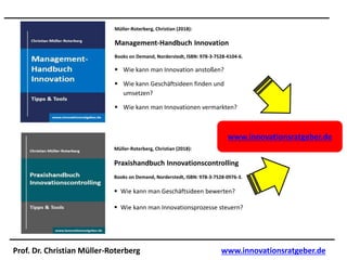 Prof. Dr. Christian Müller-Roterberg www.innovationsratgeber.de
Müller-Roterberg, Christian (2018):
Management-Handbuch Innovation
Books on Demand, Norderstedt, ISBN: 978-3-7528-4104-6.
 Wie kann man Innovation anstoßen?
 Wie kann Geschäftsideen finden und
umsetzen?
 Wie kann man Innovationen vermarkten?
Müller-Roterberg, Christian (2018):
Praxishandbuch Innovationscontrolling
Books on Demand, Norderstedt, ISBN: 978-3-7528-0976-3.
 Wie kann man Geschäftsideen bewerten?
 Wie kann man Innovationsprozesse steuern?
www.innovationsratgeber.de
 