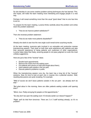 Brainstorming Toolkit MindTools.com
So she decides to use some creative problem solving techniques she has learned. This,
she hopes, will make the team meeting more interesting and engage people in a new
way.
Perhaps it will reveal something more than the usual "good ideas" that no one has time
to act on.
To prepare for the team meeting, Luciana thinks carefully about the problem and writes
down the problem statement:
• "How do we improve patient satisfaction?"
Then she reverses problem statement:
• "How do we make more patients dissatisfied?"
Already she starts to see how the new angle could reveal some surprising results.
At the team meeting, everyone gets involved in an enjoyable and productive reverse
brainstorming session. They draw on both their work experience with patients and also
their personal experience of being patients and customers of other organizations.
Luciana helps ideas flow freely, ensuring people to not pass judgment on even the most
unlikely suggestions.
Here are just a few of the "reverse" ideas:
• Double book appointments.
• Remove the chairs from the waiting room.
• Put patients who phone on hold (and forget about them).
• Have patients wait outside in the car park.
• Discuss patient's problems in public.
When the brainstorming session runs dry, the team has a long list of the "reverse"
solutions. Now it's time to look at each one in reverse into a potential solution. Well,
resulting discussions are quite revealing. For example:
"Well of course we don't leave patients outside in the car park - we already don't do
that."
"But what about in the morning, there are often patients waiting outside until opening
time?"
"Mmm, true. Pretty annoying for people on first appointments."
"So why don't we open the waiting room 10 minutes earlier so it doesn't happen?"
"Right, we'll do that from tomorrow. There are 2 or 3 staff working already, so it's no
problem".
© Mind Tools Ltd, 2009. 10
 