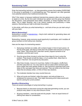 Brainstorming Toolkit MindTools.com
Enter the brainwriting technique – an idea-generating process that enables EVERYONE
in the group to participate in a nonthreatening way. This approach can often generate
more potential solutions than traditional brainstorming.
Why? One reason is because traditional brainstorming sessions allow only one person
to speak at a time. By the time each individual has spoken (and the group has finished
the discussion), most participants have edited, discarded, or simply forgotten their own
ideas. This is called ‘blocking,' and it can reduce creativity and productivity in these
sessions. Brainwriting can help to eliminate this problem.
In this article, we'll show you what brainwriting is – and look at how you can start using it
with your team.
What Is Brainwriting?
Brainwriting is similar to brainstorming – they're both methods for generating ideas and
solutions for a problem.
Brainwriting, however, gives everyone equal opportunity to participate, and it enables all
group members to think without any ‘blocking.'
Here are the steps of a brainwriting session:
1. Seat group members at a table, with a sheet of paper in front of each person. At
the top of the page, ask them to write down the problem that everyone is trying to
solve. (Note: They should NOT write their names.) Appoint someone to be
moderator, and time each round.
2. Give the group three minutes to write down three ideas for how to solve the
problem. They should not edit the ideas, or try to perfect them. Allow them to
write in ‘free form.' Do not permit any discussion.
3. After three minutes, move on to round two. Gather in the papers, shuffle them,
and then pass them out. You may need to sort out cases where someone gets
back a paper they have already written on. Ask everyone to generate three more
ideas on the new paper they have just received. They can build on the first three
ideas that are already written, or think of three new solutions.
4. The moderator decides how many rounds there are.
5. When all rounds are finished, collect the papers, and write all ideas on a
whiteboard for everyone to see. Then begin discussing which ideas would work
best for solving the current problem.
Benefits of Brainwriting
There are several advantages of using brainwriting in a group:
• Because there's no discussion during the initial idea-generating rounds, you can
produce many ideas in a very short amount of time.
• All group members – even the quiet and shy people – have an equal chance of
offering their ideas for consideration.
© Mind Tools Ltd, 2009. 13
 