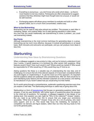 Brainstorming Toolkit MindTools.com
• Everything is anonymous – you don't know who wrote which ideas – so there's
more freedom to be truly creative. Participants are often empowered to suggest
solutions that they otherwise might have thought were too unusual, or would not
be well received.
• Exchanging papers still allows group members to evaluate and build on other
people's ideas, but in a much more concentrated, creative way.
When to Use Brainwriting
Brainwriting can be used to help solve almost any problem. The process is used often in
marketing, design, and creative fields, but it's also gaining popularity in other areas.
Any time that you would traditionally use brainstorming to solve a problem, you could
use brainwriting instead.
Key Points
Although brainstorming is the most common technique for generating ideas in a group,
brainwriting can be much more effective, because it involves all participants on an equal
basis. Both introverts and extroverts can participate, and you can produce more ideas in
less time.
Starbursting
Understanding New Ideas by Brainstorming Questions
When a colleague suggests a new product or idea, and you're trying to understand it and
how it works, a typical response is to bombard the other person with questions. What
features would it have? How much would it cost? Where would we market it? Who would
be responsible for it? Who would buy it? Why would they buy it? And so on.
Asking questions like these is a valuable way of understanding the new idea, and of
challenging it to ensure that all of the relevant aspects of it have been considered before
any work begins on implementing it. To get the most out of this approach, it's important
that the questions asked are systematic and comprehensive. After all, there would be no
point identifying every feature and the intended customers of a new product, and starting
to manufacture it if you haven't asked how you would bring it to that market.
So it's worth going through a comprehensive, systematic questioning exercise every time
you explore a new idea. The Starbursting technique is useful way of going about this.
Starbursting is a form of brainstorming that focuses on generating questions rather than
answers. It can be used iteratively, with further layers of questioning about the answers
to the initial set of questions. For example, a colleague suggests a new design of ice
skating boot. One question you ask might be "Who is the customer?" Answer: skaters.
But you need to go further than this to ensure that you target your promotions
accurately: "What kind of skaters?" Answer: those who do a lot of jumping, who need
extra support, and so on. This would help focus the marketing, for example to
competition ice dancers and figure skaters, rather than ice rinks that buy boots to hire
out to the general public.
© Mind Tools Ltd, 2009. 14
 