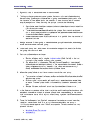 Brainstorming Toolkit MindTools.com
1. Agree on a set of issues that need to be discussed.
2. Divide your larger group into small groups that are conducive to brainstorming.
As with many types of group interaction, a group size of seven participants plus
the recorder is ideal. Here again, the specifics of your situation will dictate the
size of your groups. When planning the groups, consider the following:
• If you have a set deadline, make sure the number of groups and iterations
can be accommodated.
• Think about the mix of people within the groups. Groups with a diverse
mix of skills, background and experience are generally more creative than
those of similarly skilled people.
• Make sure the number of groups is equal to or greater than the number of
issues to discuss.
3. Assign an issue to each group. If there are more groups than issues, then assign
some issues to more than one group.
4. Have each group elect a recorder. You may also suggest this person facilitates
the group discussion as well.
5. Each group brainstorms an issue.
• Record all ideas, as for regular brainstorming. Click the link to find out
more about the regular brainstorming process.
• Set a time limit for discussion. This will depend heavily on your overall
schedule as well as the complexity of the issues being discussed. Strike a
balance between too short a session that might not uncover enough
detail, and longer discussions that might lose focus
6. When the group’s time is up, the recorder moves to the next group.
• The recorder reviews the issues and current state of the brainstorming list
with the new group.
• Brainstorming begins again, with each group now discussing a new idea
or issue. The new group builds on the existing ideas and generates new
one.
• Repeat this step until each group has discussed each issue once.
7. In the final group session, allow time to organize and draw together the ideas into
key ideas, themes or strands. If several groups have been working at the same
time on the same issue, this is a good time to bring together the different streams
of ideas.
8. Once the final session has finished, reconvene the whole group and have the
recorders present their lists. This is a good time to work with the group to
prioritize issues or approaches, if this is appropriate. Techniques that can help
you with this are:
• Nominal Group Technique.
• Multi-Voting.
© Mind Tools Ltd, 2009. 17
 
