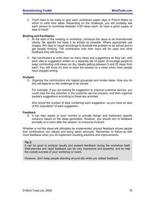 Brainstorming Toolkit MindTools.com
2. You'll need to be ready to give each contributor paper slips or Post-It Notes on
which to write their ideas. Depending on the challenge, you will probably ask
each person to contribute between 5-25 ideas each, so have a good supply of
slips to hand!
Briefing and Facilitation
3. At the start of the meeting or workshop, introduce the issue to be brainstormed
clearly. Be specific but keep it as simple as possible. Where appropriate use
images, film clips or visual recordings to illustrate the problem to be solved and to
get people thinking. Tell contributors how their input will be used and what
feedback they will receive.
4. Ask contributors to write down as many ideas and suggestions as they can, with
each idea or suggestion written on a separate slip of paper. Encourage people to
keep contributing until ideas run dry, ideally getting between 5 and 25 ideas from
each. You will know it's time to draw the session to a close when most people
have stopped writing.
Analysis
5. Organize the contributions into logical groupings and similar ideas. How you do
this will depend on the challenge to be solved.
For example, if you are looking for suggestion to improve customer service, you
could map the key activities in the customer service process, and then organize
people's suggestions according to these key activities.
And record the number of slips containing each suggestion, so you have an idea
of the "popularity" of each suggestion.
Feedback
6. It can take weeks or even months to actually design and implement specific
solutions based on the ideas generated. However, you should aim to feedback
promptly at or soon after the session, to everyone involved.
Whether or not the ideas will ultimately be implemented, prompt feedback shows people
that contributions are valued and being taken seriously. Remember to follow-up with
more feedback when you do implement resulting solutions and improvements.
Tip 2:
It can be good to analyze results and present feedback during the workshop itself.
Well-planned and rapid feedback can be very impressive and powerful, and so help
the overall success of your workshop or event.
However, don't keep people standing around idly while you collate feedback.
© Mind Tools Ltd, 2009. 19
 