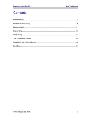 Brainstorming Toolkit MindTools.com
Contents
Brainstorming....................................................................................................................5
Reverse Brainstorming......................................................................................................9
Random Input..................................................................................................................11
Brainwriting .....................................................................................................................12
Starbursting.....................................................................................................................14
The Charette Procedure..................................................................................................16
Crawford's Slip Writing Method.......................................................................................18
Next Steps.......................................................................................................................20
© Mind Tools Ltd, 2009. 4
 