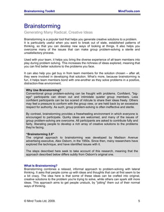Brainstorming Toolkit MindTools.com
Brainstorming
Generating Many Radical, Creative Ideas
Brainstorming is a popular tool that helps you generate creative solutions to a problem.
It is particularly useful when you want to break out of stale, established patterns of
thinking, so that you can develop new ways of looking at things. It also helps you
overcome many of the issues that can make group problem-solving a sterile and
unsatisfactory process.
Used with your team, it helps you bring the diverse experience of all team members into
play during problem solving. This increases the richness of ideas explored, meaning that
you can find better solutions to the problems you face.
It can also help you get buy in from team members for the solution chosen – after all,
they were involved in developing that solution. What’s more, because brainstorming is
fun, it helps team members bond with one-another as they solve problems in a positive,
distraction-free environment.
Why Use Brainstorming?
Conventional group problem-solving can be fraught with problems. Confident, "big-
ego" participants can drown out and intimidate quieter group members. Less
confident participants can be too scared of ridicule to share their ideas freely. Others
may feel a pressure to conform with the group view, or are held back by an excessive
respect for authority. As such, group problem-solving is often ineffective and sterile.
By contrast, brainstorming provides a freewheeling environment in which everyone is
encouraged to participate. Quirky ideas are welcomed, and many of the issues of
group problem-solving are overcome. All participants are asked to contribute fully and
fairly, liberating people to develop a rich array of creative solutions to the problems
they're facing.
“Brainstorming 2.0”
The original approach to brainstorming was developed by Madison Avenue
advertising executive, Alex Osborn, in the 1950s. Since then, many researchers have
explored the technique, and have identified issues with it.
The steps described here seek to take account of this research, meaning that the
approach described below differs subtly from Osborn's original one.
What Is Brainstorming?
Brainstorming combines a relaxed, informal approach to problem-solving with lateral
thinking. It asks that people come up with ideas and thoughts that can at first seem to be
a bit crazy. The idea here is that some of these ideas can be crafted into original,
creative solutions to the problem you're trying to solve, while others can spark still more
ideas. This approach aims to get people unstuck, by "jolting" them out of their normal
ways of thinking.
© Mind Tools Ltd, 2009. 5
 