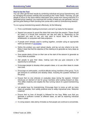 Brainstorming Toolkit MindTools.com
How to Use the Tool
You can often get the best results by combining individual and group brainstorming, and
by managing the process carefully and according to the "rules" below. That way, you get
people to focus on the issue without interruption (this comes from having everyone in a
dedicated group meeting), you maximize the number of ideas you can generate, and you
get that great feeling of team bonding that comes with a well-run brainstorming session!
To run a group brainstorming session effectively, do the following:
• Find a comfortable meeting environment, and set it up ready for the session.
• Appoint one person to record the ideas that come from the session. These should
be noted in a format than everyone can see and refer to. Depending on the
approach you want to use, you may want to record ideas on flip charts,
whiteboards, or computers with data projectors.
• If people aren’t already used to working together, consider using an appropriate
warm-up exercise or ice-breaker.
• Define the problem you want solved clearly, and lay out any criteria to be met.
Make it clear that that the objective of the meeting is to generate as many ideas as
possible.
• Give people plenty of time on their own at the start of the session to generate as
many ideas as possible.
• Ask people to give their ideas, making sure that you give everyone a fair
opportunity to contribute.
• Encourage people to develop other people's ideas, or to use other ideas to create
new ones.
• Encourage an enthusiastic, uncritical attitude among members of the group. Try to
get everyone to contribute and develop ideas, including the quietest members of
the group.
• Ensure that no one criticizes or evaluates ideas during the session. Criticism
introduces an element of risk for group members when putting forward an idea.
This stifles creativity and cripples the free running nature of a good brainstorming
session.
• Let people have fun brainstorming. Encourage them to come up with as many
ideas as possible, from solidly practical ones to wildly impractical ones. Welcome
creativity!
• Ensure that no train of thought is followed for too long. Make sure that you
generate a sufficient number of different ideas, as well as exploring individual
ideas in detail.
• In a long session, take plenty of breaks so that people can continue to concentrate.
© Mind Tools Ltd, 2009. 7
 