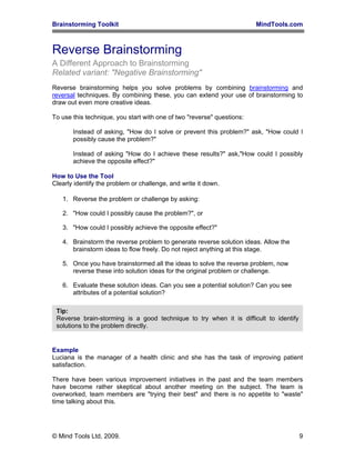 Brainstorming Toolkit MindTools.com
Reverse Brainstorming
A Different Approach to Brainstorming
Related variant: "Negative Brainstorming"
Reverse brainstorming helps you solve problems by combining brainstorming and
reversal techniques. By combining these, you can extend your use of brainstorming to
draw out even more creative ideas.
To use this technique, you start with one of two "reverse" questions:
Instead of asking, "How do I solve or prevent this problem?" ask, "How could I
possibly cause the problem?"
Instead of asking "How do I achieve these results?" ask,"How could I possibly
achieve the opposite effect?"
How to Use the Tool
Clearly identify the problem or challenge, and write it down.
1. Reverse the problem or challenge by asking:
2. "How could I possibly cause the problem?", or
3. "How could I possibly achieve the opposite effect?"
4. Brainstorm the reverse problem to generate reverse solution ideas. Allow the
brainstorm ideas to flow freely. Do not reject anything at this stage.
5. Once you have brainstormed all the ideas to solve the reverse problem, now
reverse these into solution ideas for the original problem or challenge.
6. Evaluate these solution ideas. Can you see a potential solution? Can you see
attributes of a potential solution?
Tip:
Reverse brain-storming is a good technique to try when it is difficult to identify
solutions to the problem directly.
Example
Luciana is the manager of a health clinic and she has the task of improving patient
satisfaction.
There have been various improvement initiatives in the past and the team members
have become rather skeptical about another meeting on the subject. The team is
overworked, team members are "trying their best" and there is no appetite to "waste"
time talking about this.
© Mind Tools Ltd, 2009. 9
 