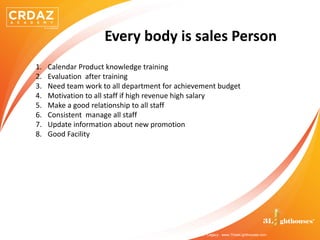 @ 2019 . All Rights Reserved . CRDAZ Academy BY 3LIGHTHOUSES . Excellence . Greatness . Legacy . www.ThreeLighthouses.com
Every body is sales Person
1. Calendar Product knowledge training
2. Evaluation after training
3. Need team work to all department for achievement budget
4. Motivation to all staff if high revenue high salary
5. Make a good relationship to all staff
6. Consistent manage all staff
7. Update information about new promotion
8. Good Facility
 
