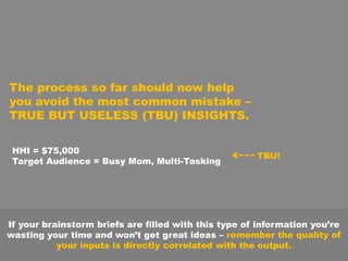 The process so far should now help
you avoid the most common mistake –
TRUE BUT USELESS (TBU) INSIGHTS.
HHI = $75,000
Target Audience = Busy Mom, Multi-Tasking
TBU!
If your brainstorm briefs are filled with this type of information you’re
wasting your time and won’t get great ideas – remember the quality of
your inputs is directly correlated with the output.
 