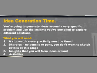 Idea Generation Time.
What you will need:
1. A stopwatch – every activity must be timed
2. Sharpies – no pencils or pens, you don’t want to sketch
details at this stage
3. Insights that you will form ideas around
4. Activities
You’re going to generate ideas around a very specific
problem and use the insights you’ve compiled to explore
different solutions.
 