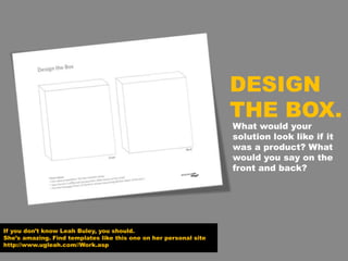 If you don’t know Leah Buley, you should.
She’s amazing. Find templates like this one on her personal site
http://www.ugleah.com//Work.asp
DESIGN
THE BOX.
What would your
solution look like if it
was a product? What
would you say on the
front and back?
 