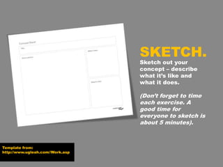 Template from:
http://www.ugleah.com//Work.asp
Sketch out your
concept – describe
what it’s like and
what it does.
(Don’t forget to time
each exercise. A
good time for
everyone to sketch is
about 5 minutes).
SKETCH.
 