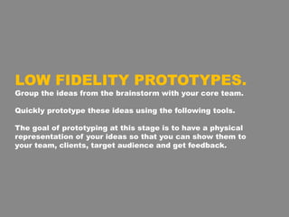 LOW FIDELITY PROTOTYPES.
Group the ideas from the brainstorm with your core team.
Quickly prototype these ideas using the following tools.
The goal of prototyping at this stage is to have a physical
representation of your ideas so that you can show them to
your team, clients, target audience and get feedback.
 