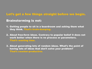 Let’s get a few things straight before we begin.
Brainstorming is not:
1. Getting people to sit in a boardroom and asking them what
they think. That’s brain-dumping.
2. About free-form ideas. Contrary to popular belief it does not
work better when there is no process or parameters.
That’s wasting time.
3. About generating lots of random ideas. What’s the point of
having lots of ideas that don’t solve your problem?
That’s counter-productive.
 
