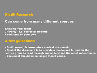 Distill Research
Can come from many different sources
Existing from client
3rd Party – i.e. Forrester Reports
Conducted on your own
A few guidelines:
- Distill research down into a context document.
- Goal of the document is to provide a condensed format for the
entire group to read through and understand the most salient facts.
- Document should be no longer than 2 pages.
 